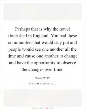 Perhaps that is why the novel flourished in England. You had these communities that would stay put and people would see one another all the time and cause one another to change and have the opportunity to observe the changes over time Picture Quote #1