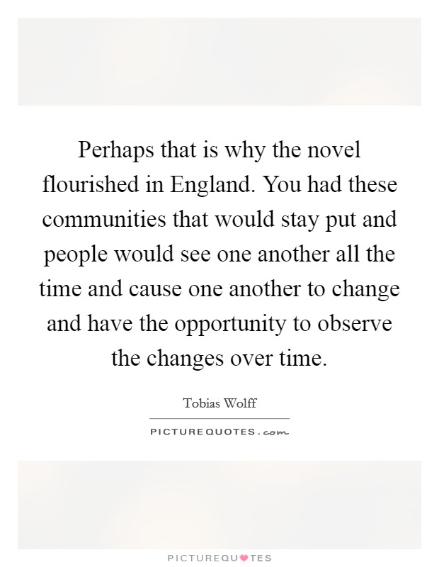 Perhaps that is why the novel flourished in England. You had these communities that would stay put and people would see one another all the time and cause one another to change and have the opportunity to observe the changes over time Picture Quote #1