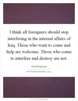 I think all foreigners should stop interfering in the internal affairs of Iraq. Those who want to come and help are welcome. Those who come to interfere and destroy are not Picture Quote #1