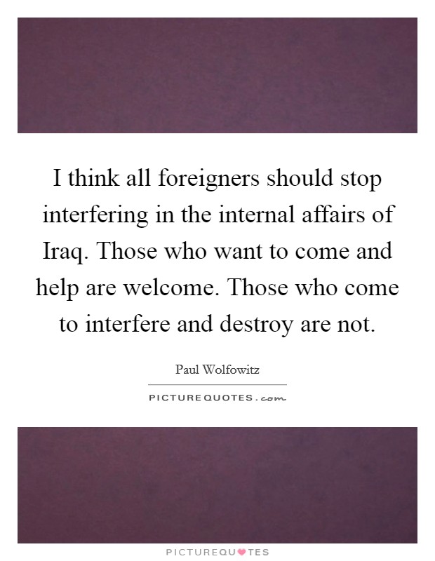 I think all foreigners should stop interfering in the internal affairs of Iraq. Those who want to come and help are welcome. Those who come to interfere and destroy are not Picture Quote #1