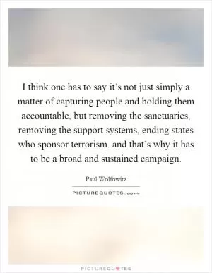 I think one has to say it’s not just simply a matter of capturing people and holding them accountable, but removing the sanctuaries, removing the support systems, ending states who sponsor terrorism. and that’s why it has to be a broad and sustained campaign Picture Quote #1
