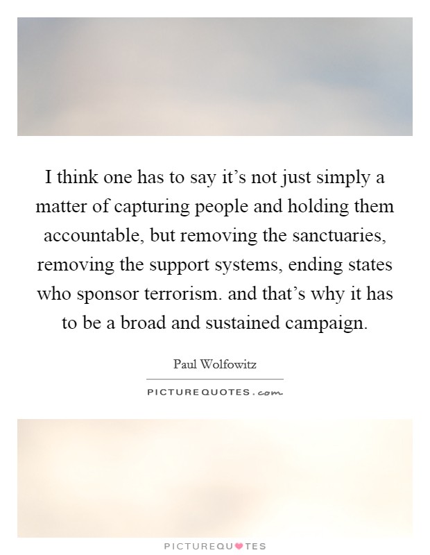 I think one has to say it's not just simply a matter of capturing people and holding them accountable, but removing the sanctuaries, removing the support systems, ending states who sponsor terrorism. and that's why it has to be a broad and sustained campaign Picture Quote #1
