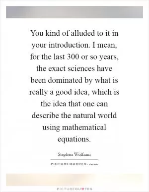 You kind of alluded to it in your introduction. I mean, for the last 300 or so years, the exact sciences have been dominated by what is really a good idea, which is the idea that one can describe the natural world using mathematical equations Picture Quote #1