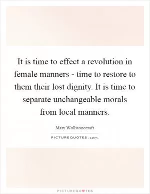 It is time to effect a revolution in female manners - time to restore to them their lost dignity. It is time to separate unchangeable morals from local manners Picture Quote #1