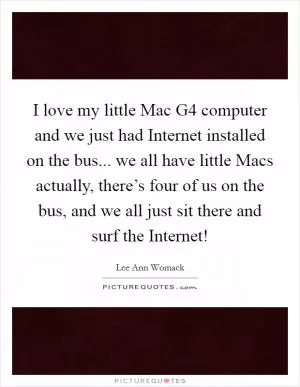 I love my little Mac G4 computer and we just had Internet installed on the bus... we all have little Macs actually, there’s four of us on the bus, and we all just sit there and surf the Internet! Picture Quote #1