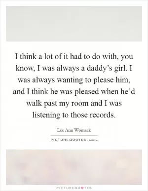 I think a lot of it had to do with, you know, I was always a daddy’s girl. I was always wanting to please him, and I think he was pleased when he’d walk past my room and I was listening to those records Picture Quote #1
