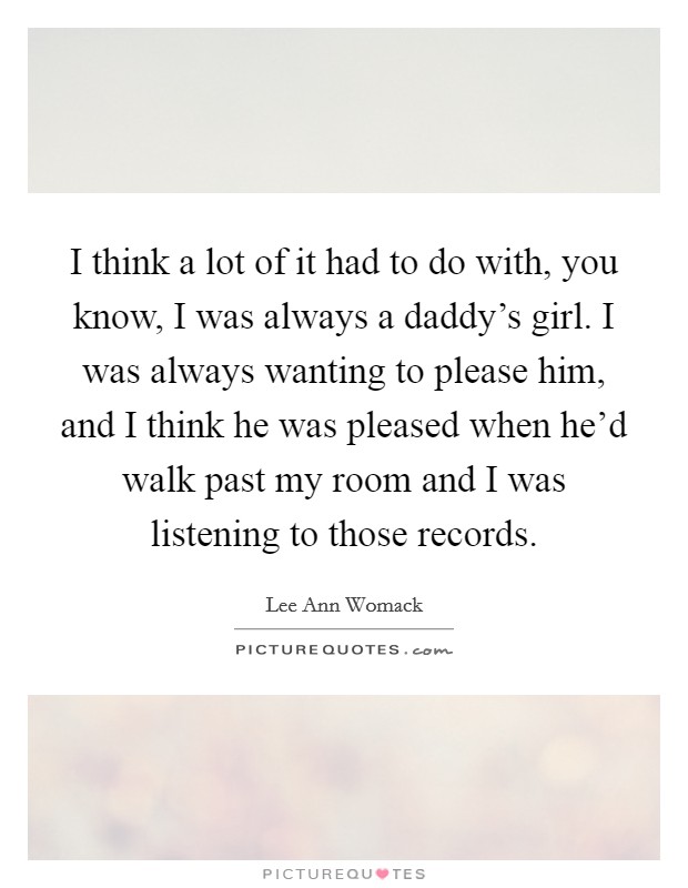 I think a lot of it had to do with, you know, I was always a daddy's girl. I was always wanting to please him, and I think he was pleased when he'd walk past my room and I was listening to those records Picture Quote #1