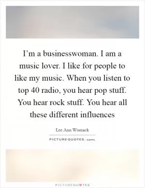 I’m a businesswoman. I am a music lover. I like for people to like my music. When you listen to top 40 radio, you hear pop stuff. You hear rock stuff. You hear all these different influences Picture Quote #1