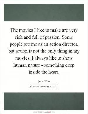 The movies I like to make are very rich and full of passion. Some people see me as an action director, but action is not the only thing in my movies. I always like to show human nature - something deep inside the heart Picture Quote #1