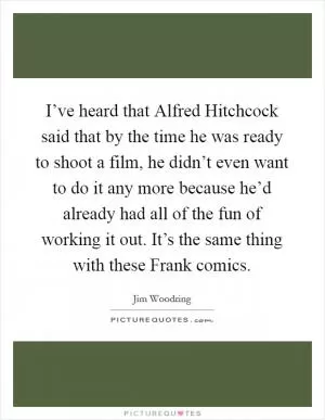 I’ve heard that Alfred Hitchcock said that by the time he was ready to shoot a film, he didn’t even want to do it any more because he’d already had all of the fun of working it out. It’s the same thing with these Frank comics Picture Quote #1