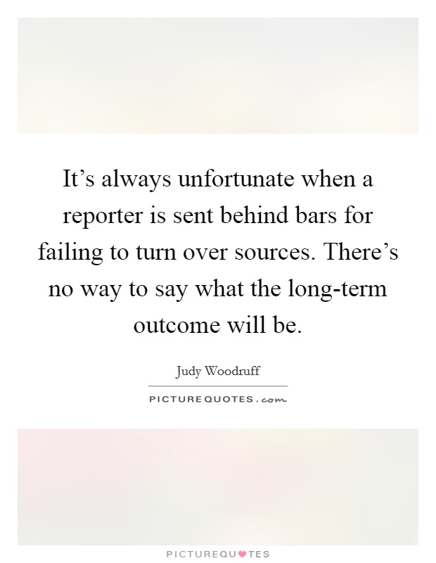 It's always unfortunate when a reporter is sent behind bars for failing to turn over sources. There's no way to say what the long-term outcome will be Picture Quote #1