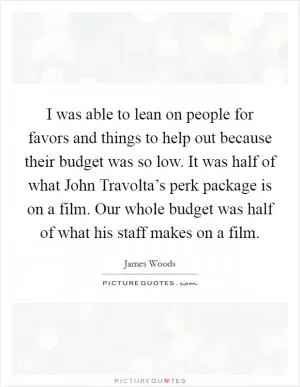 I was able to lean on people for favors and things to help out because their budget was so low. It was half of what John Travolta’s perk package is on a film. Our whole budget was half of what his staff makes on a film Picture Quote #1