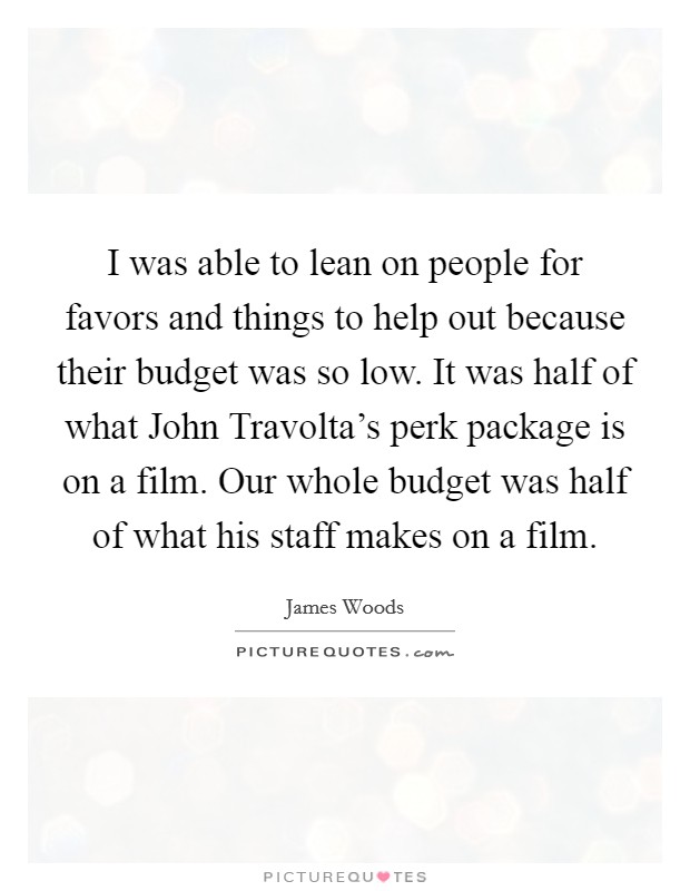 I was able to lean on people for favors and things to help out because their budget was so low. It was half of what John Travolta's perk package is on a film. Our whole budget was half of what his staff makes on a film Picture Quote #1