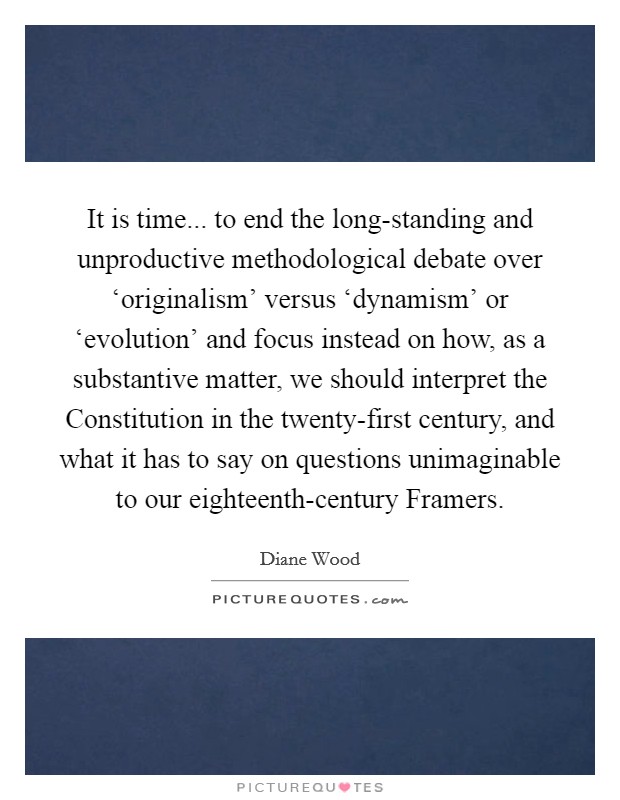 It is time... to end the long-standing and unproductive methodological debate over ‘originalism' versus ‘dynamism' or ‘evolution' and focus instead on how, as a substantive matter, we should interpret the Constitution in the twenty-first century, and what it has to say on questions unimaginable to our eighteenth-century Framers Picture Quote #1