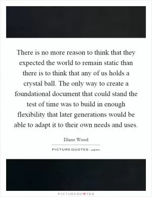There is no more reason to think that they expected the world to remain static than there is to think that any of us holds a crystal ball. The only way to create a foundational document that could stand the test of time was to build in enough flexibility that later generations would be able to adapt it to their own needs and uses Picture Quote #1