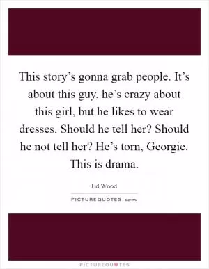 This story’s gonna grab people. It’s about this guy, he’s crazy about this girl, but he likes to wear dresses. Should he tell her? Should he not tell her? He’s torn, Georgie. This is drama Picture Quote #1