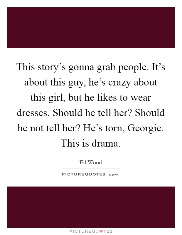 This story's gonna grab people. It's about this guy, he's crazy about this girl, but he likes to wear dresses. Should he tell her? Should he not tell her? He's torn, Georgie. This is drama Picture Quote #1