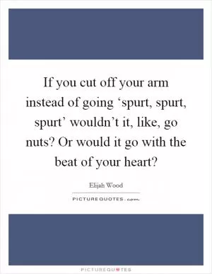 If you cut off your arm instead of going ‘spurt, spurt, spurt’ wouldn’t it, like, go nuts? Or would it go with the beat of your heart? Picture Quote #1