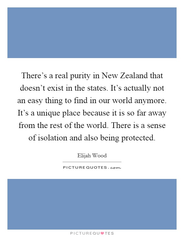 There's a real purity in New Zealand that doesn't exist in the states. It's actually not an easy thing to find in our world anymore. It's a unique place because it is so far away from the rest of the world. There is a sense of isolation and also being protected Picture Quote #1