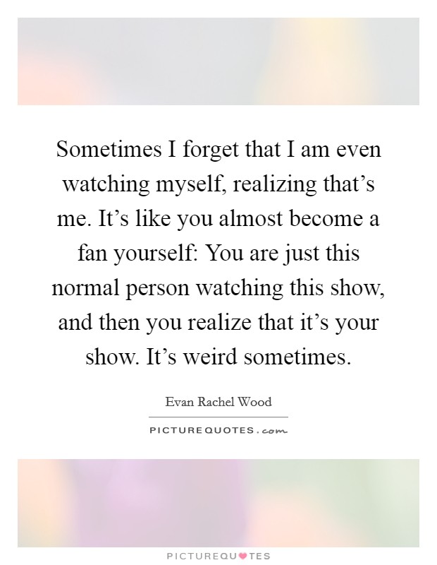 Sometimes I forget that I am even watching myself, realizing that’s me. It’s like you almost become a fan yourself: You are just this normal person watching this show, and then you realize that it’s your show. It’s weird sometimes Picture Quote #1