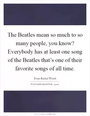 The Beatles mean so much to so many people, you know? Everybody has at least one song of the Beatles that’s one of their favorite songs of all time Picture Quote #1
