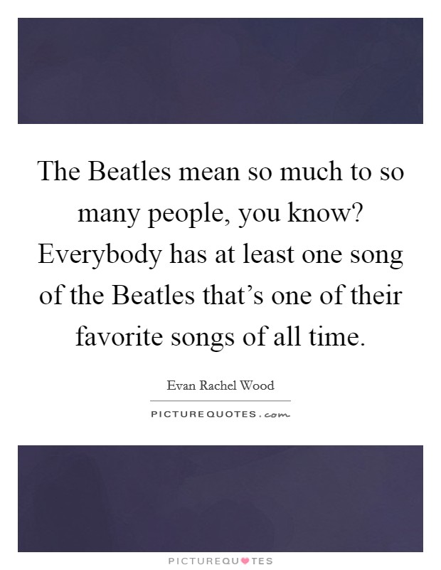 The Beatles mean so much to so many people, you know? Everybody has at least one song of the Beatles that's one of their favorite songs of all time Picture Quote #1