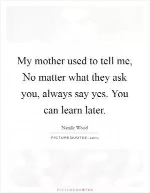 My mother used to tell me, No matter what they ask you, always say yes. You can learn later Picture Quote #1