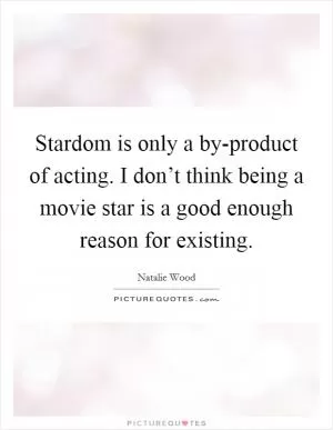 Stardom is only a by-product of acting. I don’t think being a movie star is a good enough reason for existing Picture Quote #1