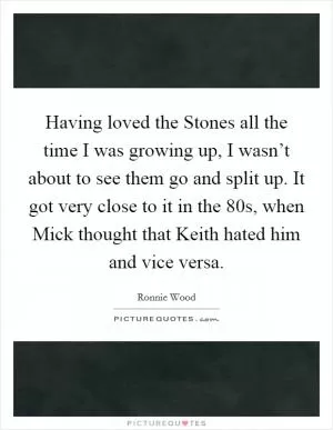 Having loved the Stones all the time I was growing up, I wasn’t about to see them go and split up. It got very close to it in the 80s, when Mick thought that Keith hated him and vice versa Picture Quote #1