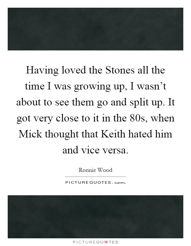 Having loved the Stones all the time I was growing up, I wasn't about to see them go and split up. It got very close to it in the 80s, when Mick thought that Keith hated him and vice versa Picture Quote #1