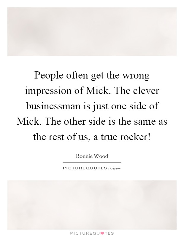 People often get the wrong impression of Mick. The clever businessman is just one side of Mick. The other side is the same as the rest of us, a true rocker! Picture Quote #1