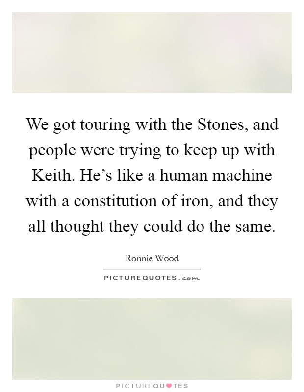 We got touring with the Stones, and people were trying to keep up with Keith. He's like a human machine with a constitution of iron, and they all thought they could do the same Picture Quote #1