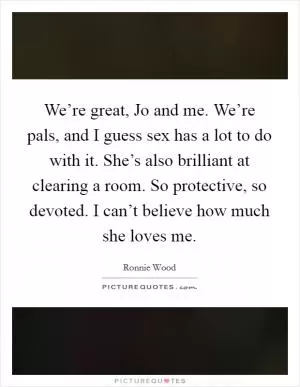 We’re great, Jo and me. We’re pals, and I guess sex has a lot to do with it. She’s also brilliant at clearing a room. So protective, so devoted. I can’t believe how much she loves me Picture Quote #1