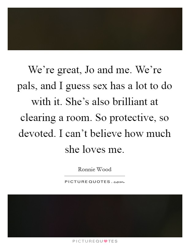 We're great, Jo and me. We're pals, and I guess sex has a lot to do with it. She's also brilliant at clearing a room. So protective, so devoted. I can't believe how much she loves me Picture Quote #1