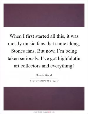 When I first started all this, it was mostly music fans that came along, Stones fans. But now, I’m being taken seriously. I’ve got highfalutin art collectors and everything! Picture Quote #1