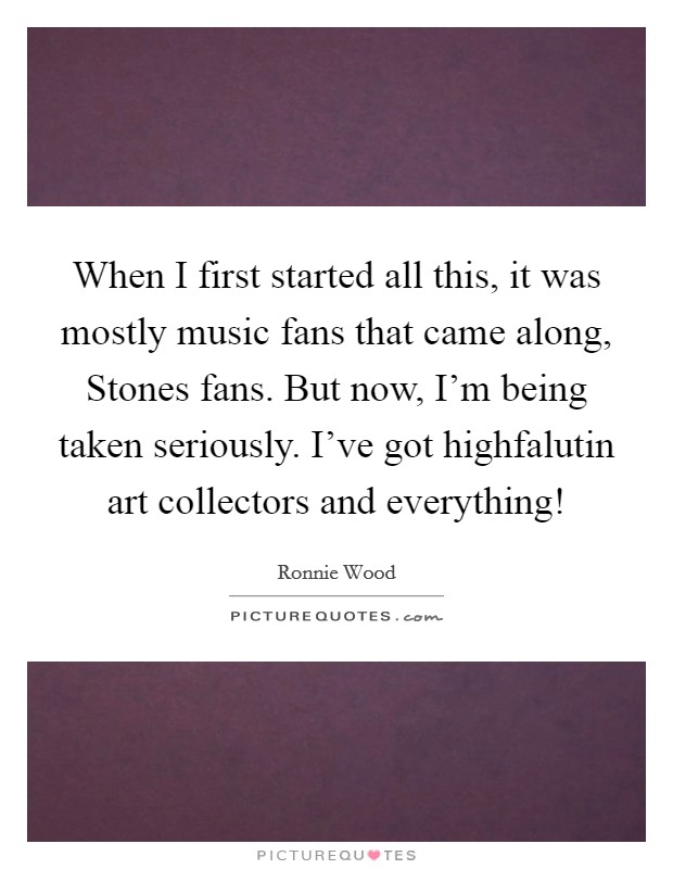 When I first started all this, it was mostly music fans that came along, Stones fans. But now, I'm being taken seriously. I've got highfalutin art collectors and everything! Picture Quote #1