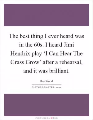 The best thing I ever heard was in the  60s. I heard Jimi Hendrix play ‘I Can Hear The Grass Grow’ after a rehearsal, and it was brilliant Picture Quote #1