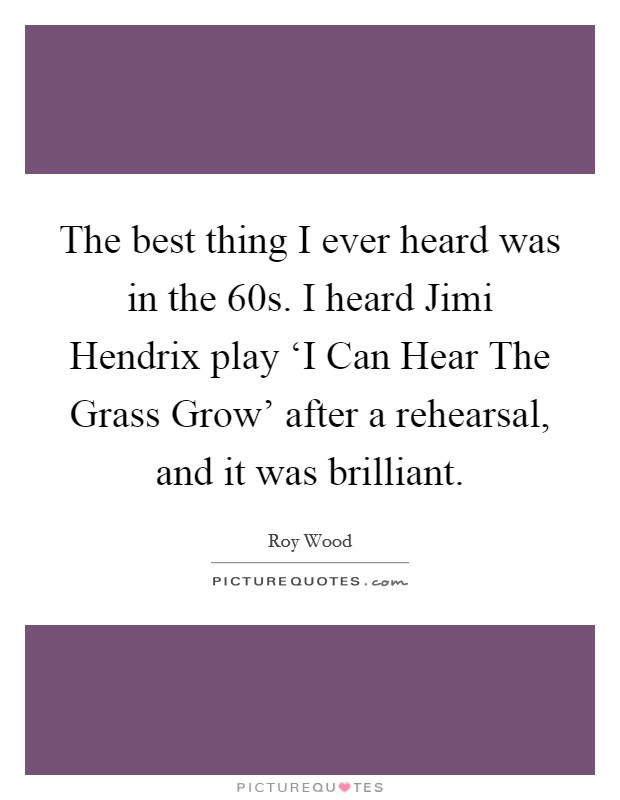 The best thing I ever heard was in the  60s. I heard Jimi Hendrix play ‘I Can Hear The Grass Grow' after a rehearsal, and it was brilliant Picture Quote #1
