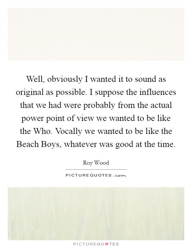 Well, obviously I wanted it to sound as original as possible. I suppose the influences that we had were probably from the actual power point of view we wanted to be like the Who. Vocally we wanted to be like the Beach Boys, whatever was good at the time Picture Quote #1
