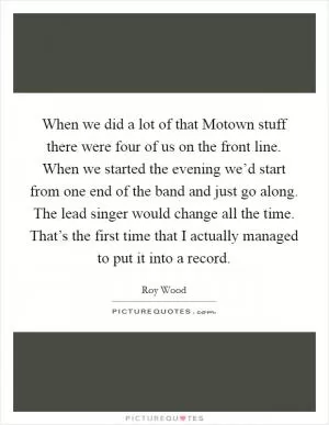 When we did a lot of that Motown stuff there were four of us on the front line. When we started the evening we’d start from one end of the band and just go along. The lead singer would change all the time. That’s the first time that I actually managed to put it into a record Picture Quote #1