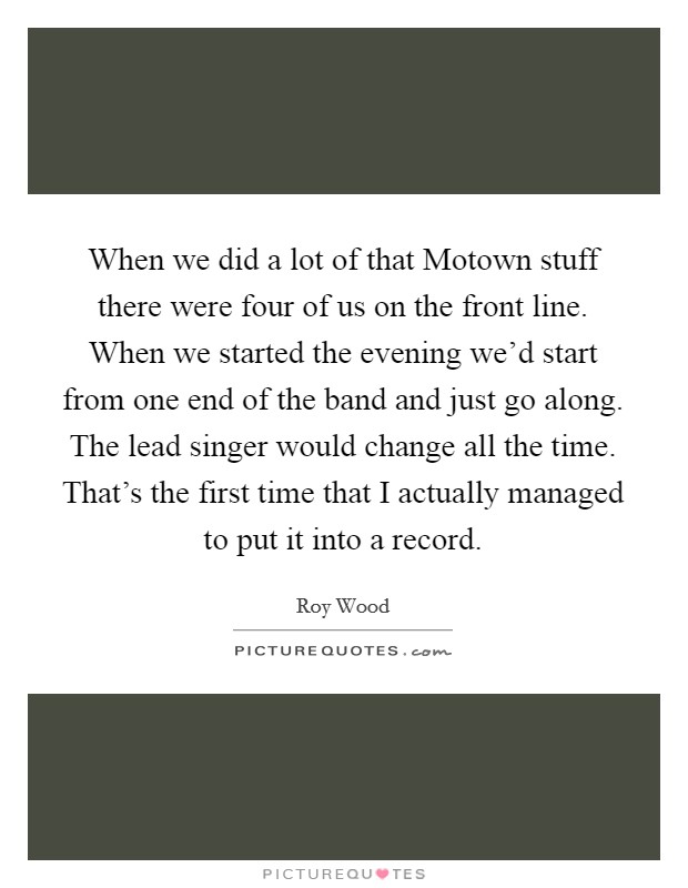 When we did a lot of that Motown stuff there were four of us on the front line. When we started the evening we'd start from one end of the band and just go along. The lead singer would change all the time. That's the first time that I actually managed to put it into a record Picture Quote #1