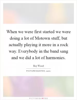 When we were first started we were doing a lot of Motown stuff, but actually playing it more in a rock way. Everybody in the band sang and we did a lot of harmonies Picture Quote #1