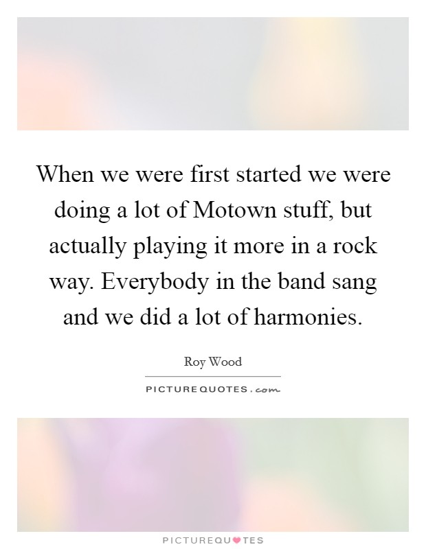 When we were first started we were doing a lot of Motown stuff, but actually playing it more in a rock way. Everybody in the band sang and we did a lot of harmonies Picture Quote #1