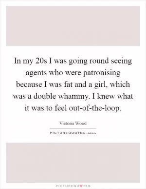 In my 20s I was going round seeing agents who were patronising because I was fat and a girl, which was a double whammy. I knew what it was to feel out-of-the-loop Picture Quote #1
