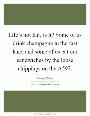 Life’s not fair, is it? Some of us drink champagne in the fast lane, and some of us eat our sandwiches by the loose chippings on the A597 Picture Quote #1