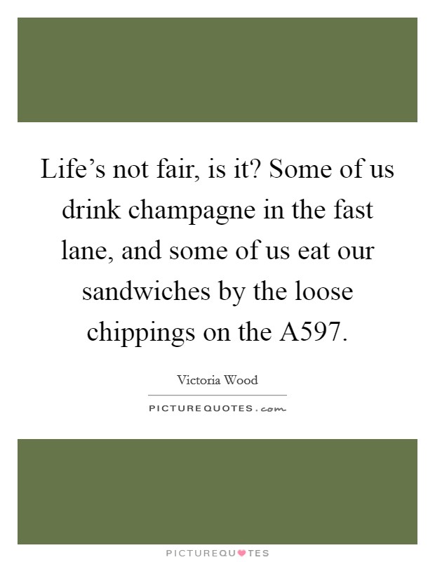 Life's not fair, is it? Some of us drink champagne in the fast lane, and some of us eat our sandwiches by the loose chippings on the A597 Picture Quote #1
