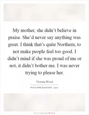 My mother, she didn’t believe in praise. She’d never say anything was great. I think that’s quite Northern, to not make people feel too good. I didn’t mind if she was proud of me or not, it didn’t bother me. I was never trying to please her Picture Quote #1