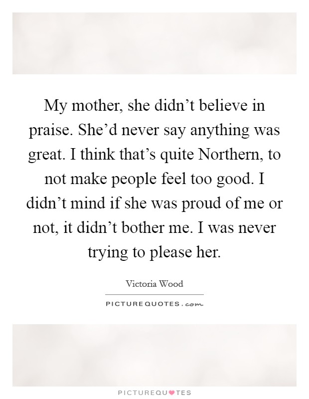 My mother, she didn't believe in praise. She'd never say anything was great. I think that's quite Northern, to not make people feel too good. I didn't mind if she was proud of me or not, it didn't bother me. I was never trying to please her Picture Quote #1