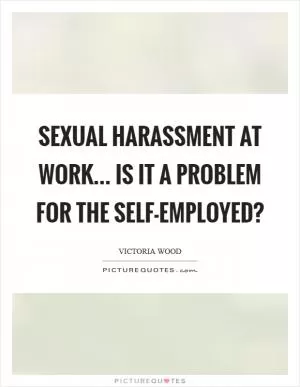 Sexual harassment at work... is it a problem for the self-employed? Picture Quote #1