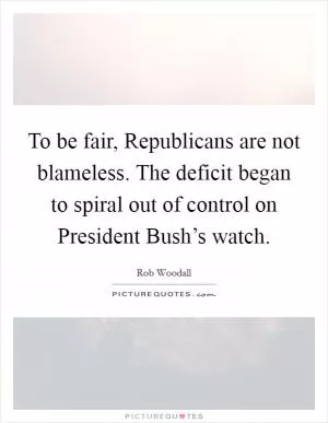 To be fair, Republicans are not blameless. The deficit began to spiral out of control on President Bush’s watch Picture Quote #1